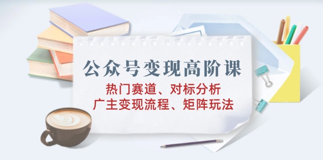 （14177期）公众号变现高阶课：热门赛道、对标分析、广告主变现流程、矩阵玩法-忧忧资源网