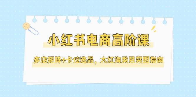 小红书电商高阶课，多店矩阵+卡位选品，大红海类目突围指南(更新5月)-幽忧帮