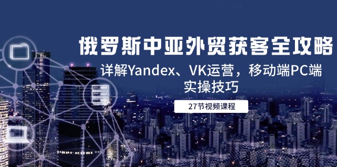 俄罗斯中亚外贸获客全攻略，详解Yandex、VK运营，移动端PC端实操技巧-幽忧帮