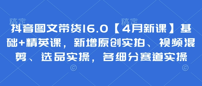 抖音图文带货16.0【4月新课】基础+精英课，新增原创实拍、视频混剪、选品实操，各细分赛道实操-忧忧资源网