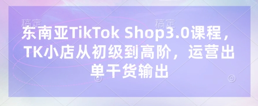 东南亚TikTok Shop3.0课程，TK小店​从初级到高阶，运营出单干货输出-忧忧资源网