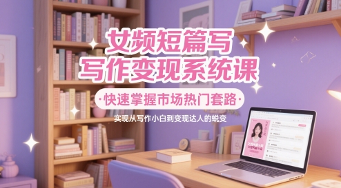 女频短篇写作变现系统课，快速掌握市场热门套路，实现从写作小白到变现达人的蜕变-忧忧资源网