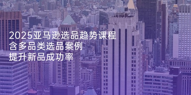 2025亚马逊选品趋势课程，含多品类选品案例，提升新品成功率-忧忧资源网