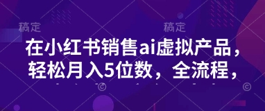小红书销售ai虚拟产品，轻松月入5位数，全流程，超细节变现过程，完全无卡点-忧忧资源网